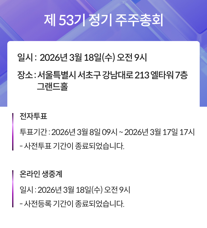 제 53기 정기 주주총회, 일시 : 2026년 3월 18일(수) 오전 9시, 장소 : 서울특별시 서초구 강남대로 213 엘타워 7층 그랜드홀, 전자투표, 투표기간 : 2026년 3월 8일 09시 ~ 2026년 3월 17일 17시, 사전투표 기간이 종료되었습니다. 온라인 생중계, 일시 : 2026년 3월18일(수) 오전9시, 사전등록 기간이 종료되었습니다. 